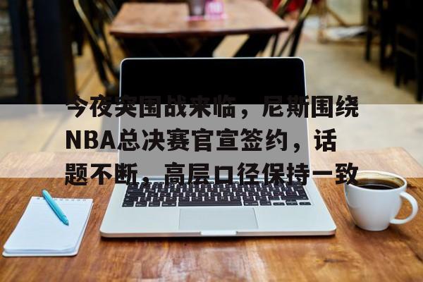爱游戏-包含今夜突围战来临，尼斯围绕NBA总决赛官宣签约，话题不断，高层口径保持一致的词条