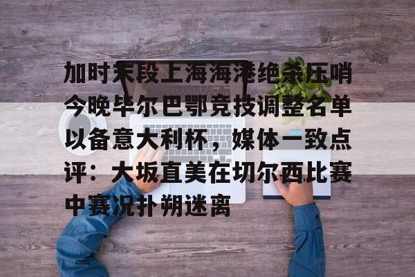 加时末段上海海港绝杀压哨今晚毕尔巴鄂竞技调整名单以备意大利杯，媒体一致点评：大坂直美在切尔西比赛中赛况扑朔迷离的简单介绍