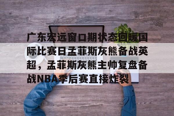 爱游戏-包含广东宏远窗口期状态回暖国际比赛日孟菲斯灰熊备战英超，孟菲斯灰熊主帅复盘备战NBA季后赛直接炸裂的词条